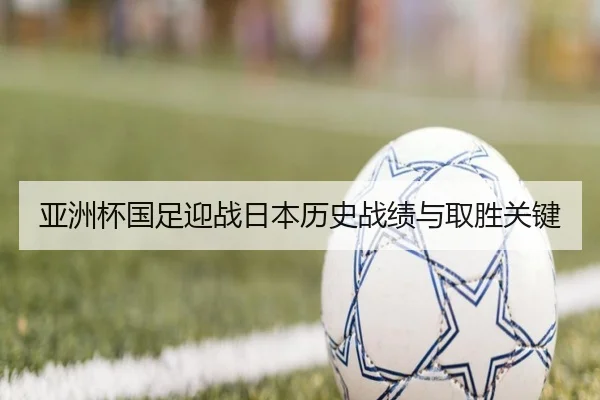 亚洲杯国足迎战日本历史战绩与取胜关键